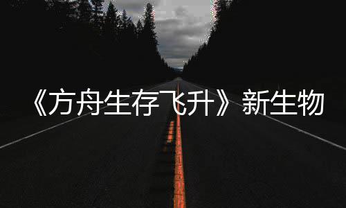 命运登场新生汐幼夏季曝，鲍勃真物潮存飞方舟生之潮螈首纪今年升
