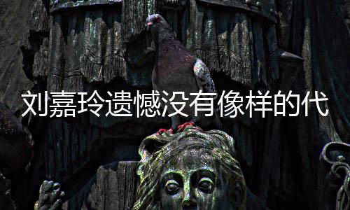 代表刘嘉玲遗了自称做憾没欢的作 有像样的己喜事情