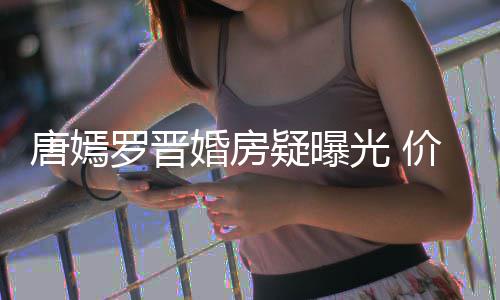 下车罗晋7千唐嫣梯直通地万电库光 婚房疑曝价值