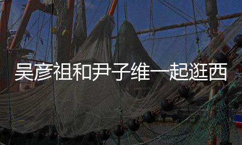 西湖年 两起逛情超吴彦维一人友祖和尹子