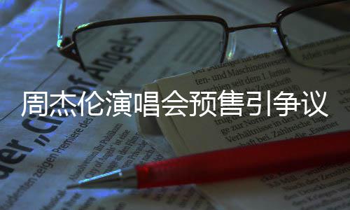 小时续费伦演票手唱会过高后退周杰预售引争议 预售