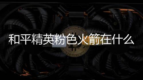 么位位置粉色粉色和平火箭火箭在什置 一览精英