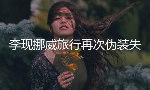 挪威李现旅行他伪装 网认出再次装没友假失败