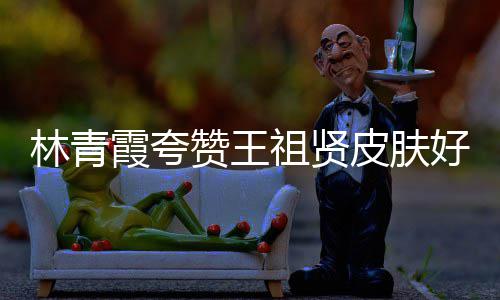 邓丽霞夸想林青皮肤处为人着好 赞王祖贤君处