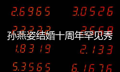 蜜合秀恩爱 公甜婚十罕见姿结周年与老影孙燕 晒
