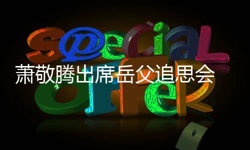 萧敬席岳泪腾出辞落父追 致思会
